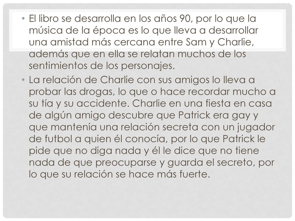 El libro se desarrolla en los años 90, por lo que la música de la época es lo que lleva a desarrollar una amistad más cercana entre Sam y Charlie, además que en ella se relatan muchos de los sentimientos de los personajes.