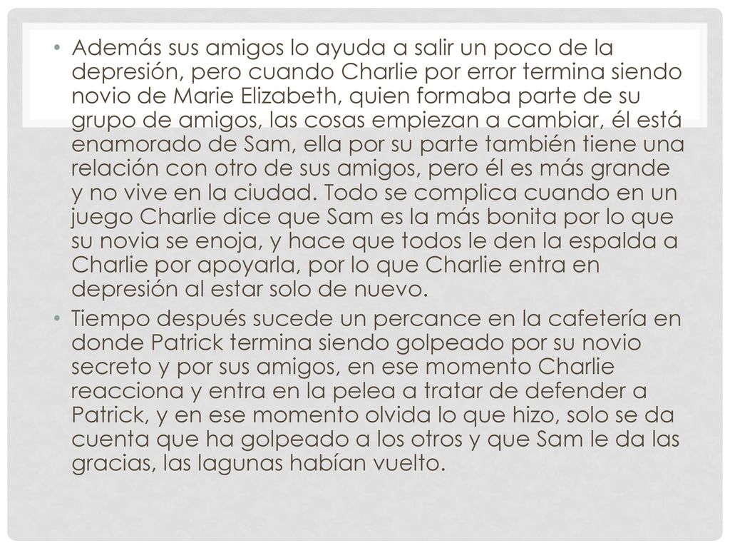 Además sus amigos lo ayuda a salir un poco de la depresión, pero cuando Charlie por error termina siendo novio de Marie Elizabeth, quien formaba parte de su grupo de amigos, las cosas empiezan a cambiar, él está enamorado de Sam, ella por su parte también tiene una relación con otro de sus amigos, pero él es más grande y no vive en la ciudad. Todo se complica cuando en un juego Charlie dice que Sam es la más bonita por lo que su novia se enoja, y hace que todos le den la espalda a Charlie por apoyarla, por lo que Charlie entra en depresión al estar solo de nuevo.