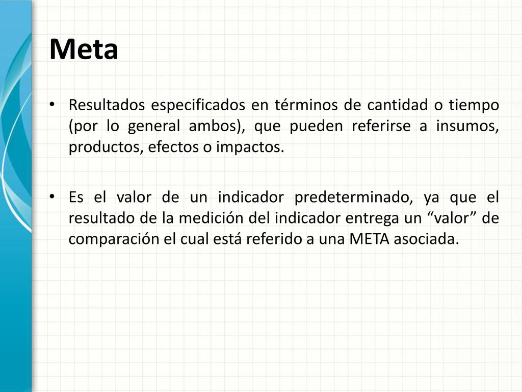 Meta Resultados especificados en términos de cantidad o tiempo (por lo general ambos), que pueden referirse a insumos, productos, efectos o impactos.