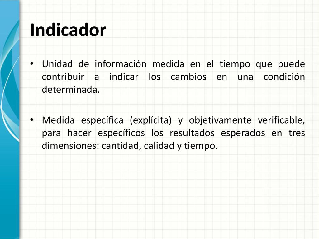 Indicador Unidad de información medida en el tiempo que puede contribuir a indicar los cambios en una condición determinada.