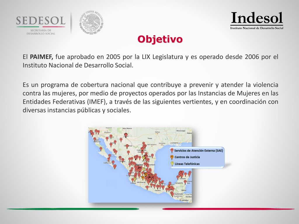 Objetivo El PAIMEF, fue aprobado en 2005 por la LIX Legislatura y es operado desde 2006 por el Instituto Nacional de Desarrollo Social.