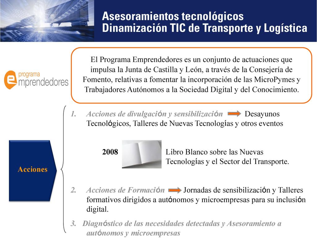 El Programa Emprendedores es un conjunto de actuaciones que impulsa la Junta de Castilla y León, a través de la Consejería de Fomento, relativas a fomentar la incorporación de las MicroPymes y Trabajadores Autónomos a la Sociedad Digital y del Conocimiento.
