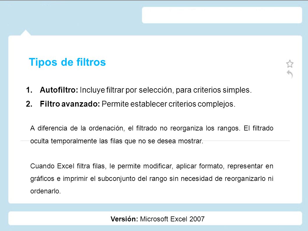Tipos de filtros Autofiltro: Incluye filtrar por selección, para criterios simples. Filtro avanzado: Permite establecer criterios complejos.