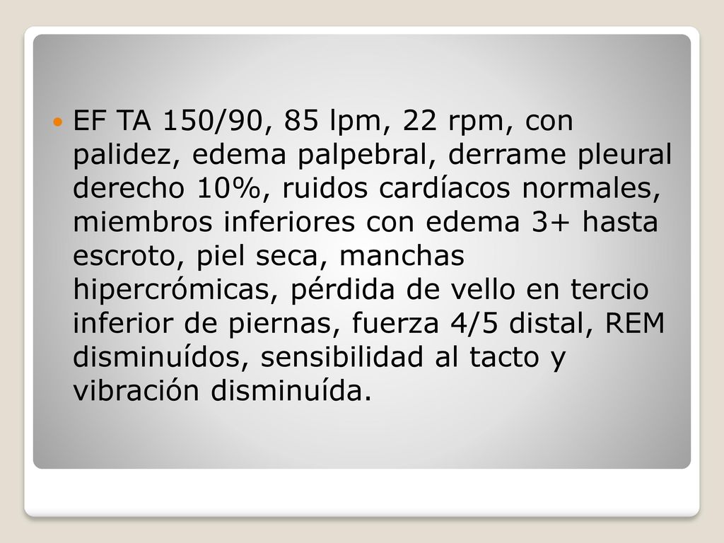 EF TA 150/90, 85 lpm, 22 rpm, con palidez, edema palpebral, derrame pleural derecho 10%, ruidos cardíacos normales, miembros inferiores con edema 3+ hasta escroto, piel seca, manchas hipercrómicas, pérdida de vello en tercio inferior de piernas, fuerza 4/5 distal, REM disminuídos, sensibilidad al tacto y vibración disminuída.