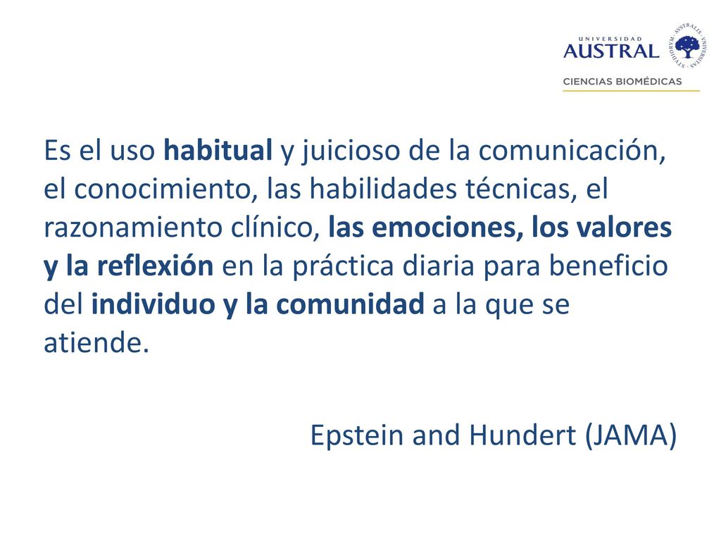 Es el uso habitual y juicioso de la comunicación, el conocimiento, las habilidades técnicas, el razonamiento clínico, las emociones, los valores y la reflexión en la práctica diaria para beneficio del individuo y la comunidad a la que se atiende.