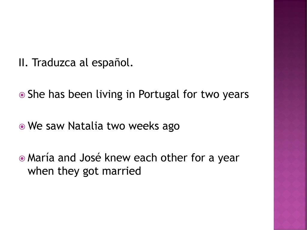 II. Traduzca al español. She has been living in Portugal for two years. We saw Natalia two weeks ago.