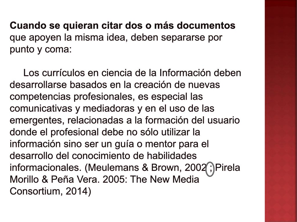 Cuando se quieran citar dos o más documentos que apoyen la misma idea, deben separarse por punto y coma: Los currículos en ciencia de la Información deben desarrollarse basados en la creación de nuevas competencias profesionales, es especial las comunicativas y mediadoras y en el uso de las emergentes, relacionadas a la formación del usuario donde el profesional debe no sólo utilizar la información sino ser un guía o mentor para el desarrollo del conocimiento de habilidades informacionales.