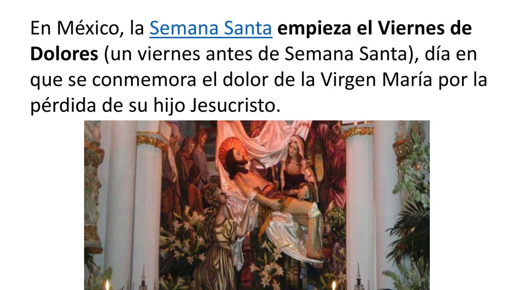 En México, la Semana Santa empieza el Viernes de Dolores (un viernes antes de Semana Santa), día en que se conmemora el dolor de la Virgen María por la pérdida de su hijo Jesucristo.
