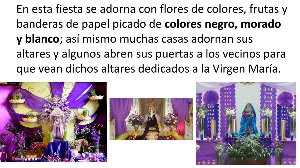 En esta fiesta se adorna con flores de colores, frutas y banderas de papel picado de colores negro, morado y blanco; así mismo muchas casas adornan sus altares y algunos abren sus puertas a los vecinos para que vean dichos altares dedicados a la Virgen María.