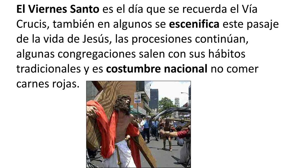 El Viernes Santo es el día que se recuerda el Vía Crucis, también en algunos se escenifica este pasaje de la vida de Jesús, las procesiones continúan, algunas congregaciones salen con sus hábitos tradicionales y es costumbre nacional no comer carnes rojas.