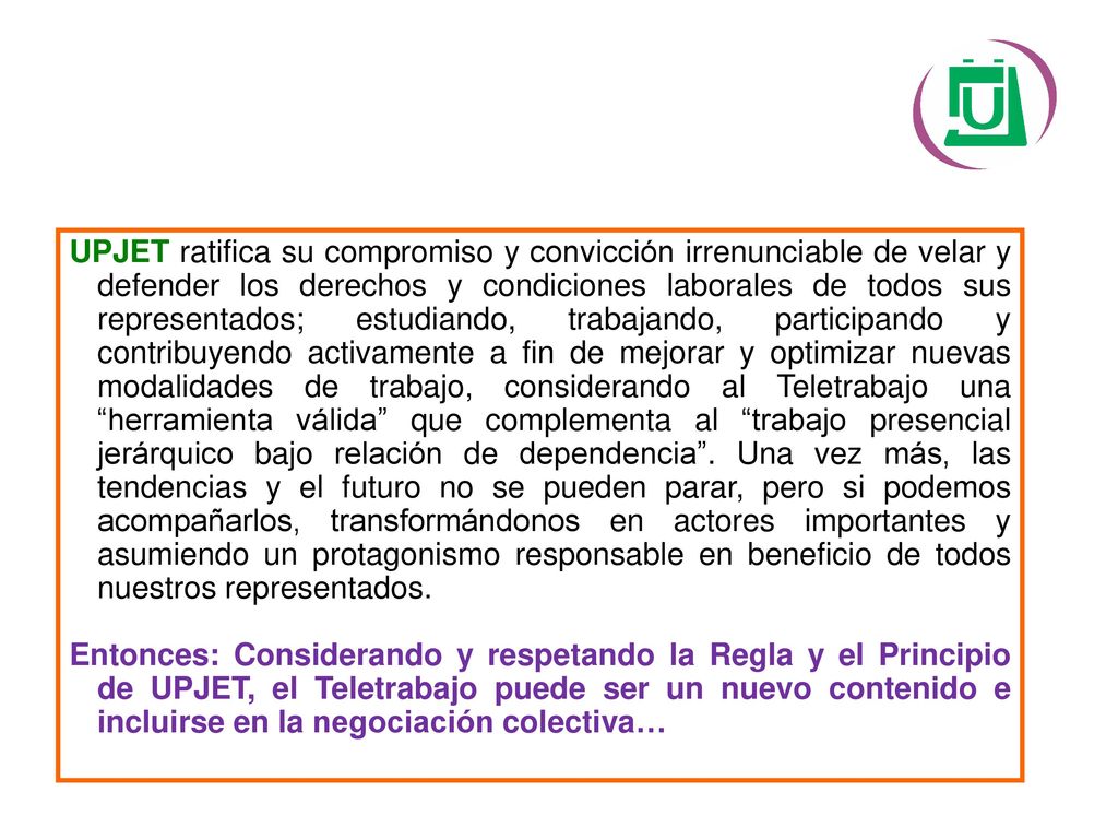 UPJET ratifica su compromiso y convicción irrenunciable de velar y defender los derechos y condiciones laborales de todos sus representados; estudiando, trabajando, participando y contribuyendo activamente a fin de mejorar y optimizar nuevas modalidades de trabajo, considerando al Teletrabajo una herramienta válida que complementa al trabajo presencial jerárquico bajo relación de dependencia .