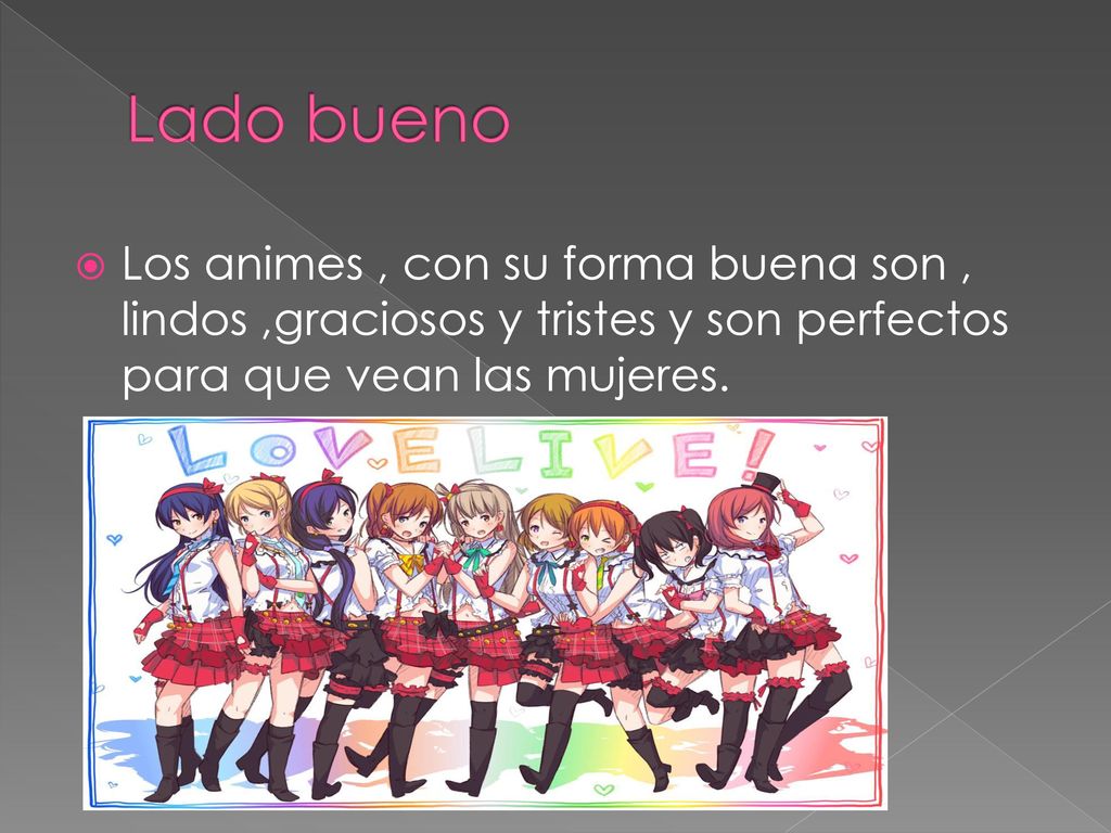 Lado bueno Los animes , con su forma buena son , lindos ,graciosos y tristes y son perfectos para que vean las mujeres.