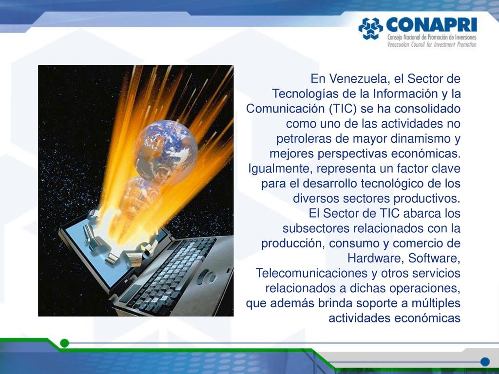 En Venezuela, el Sector de Tecnologías de la Información y la Comunicación (TIC) se ha consolidado como uno de las actividades no petroleras de mayor dinamismo y mejores perspectivas económicas. Igualmente, representa un factor clave para el desarrollo tecnológico de los diversos sectores productivos.