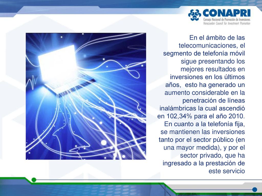 En el ámbito de las telecomunicaciones, el segmento de telefonía móvil sigue presentando los mejores resultados en inversiones en los últimos años, esto ha generado un aumento considerable en la penetración de líneas inalámbricas la cual ascendió en 102,34% para el año En cuanto a la telefonía fija, se mantienen las inversiones tanto por el sector público (en una mayor medida), y por el sector privado, que ha ingresado a la prestación de este servicio