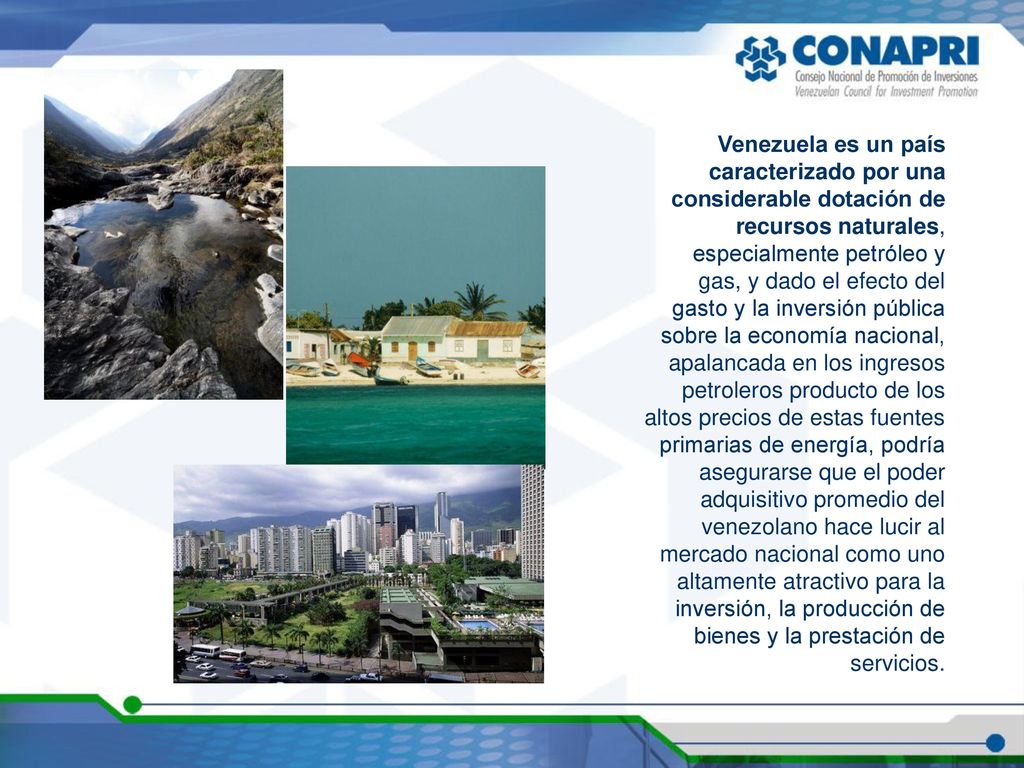 Venezuela es un país caracterizado por una considerable dotación de recursos naturales, especialmente petróleo y gas, y dado el efecto del gasto y la inversión pública sobre la economía nacional, apalancada en los ingresos petroleros producto de los altos precios de estas fuentes primarias de energía, podría asegurarse que el poder adquisitivo promedio del venezolano hace lucir al mercado nacional como uno altamente atractivo para la inversión, la producción de bienes y la prestación de servicios.