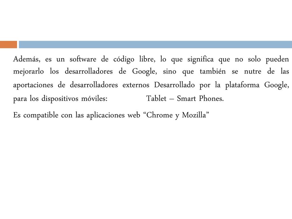 Además, es un software de código libre, lo que significa que no solo pueden mejorarlo los desarrolladores de Google, sino que también se nutre de las aportaciones de desarrolladores externos Desarrollado por la plataforma Google, para los dispositivos móviles: Tablet – Smart Phones.