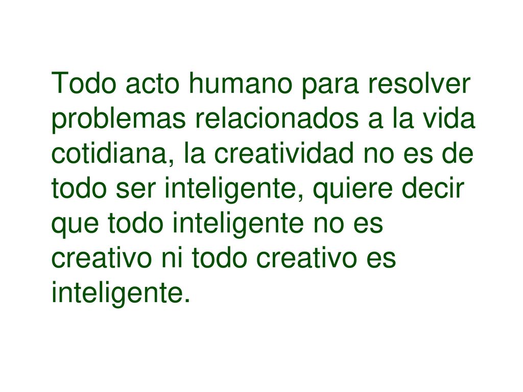 Todo acto humano para resolver problemas relacionados a la vida cotidiana, la creatividad no es de todo ser inteligente, quiere decir que todo inteligente no es creativo ni todo creativo es inteligente.