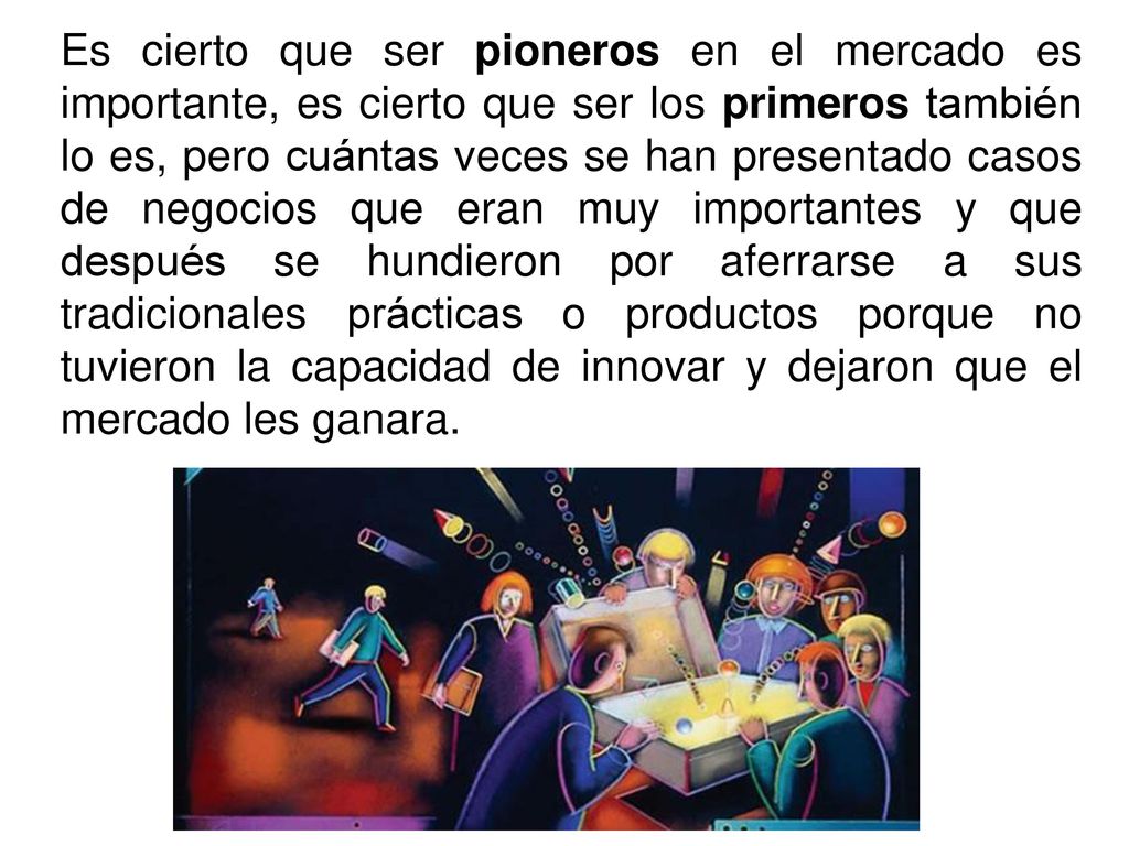 Es cierto que ser pioneros en el mercado es importante, es cierto que ser los primeros también lo es, pero cuántas veces se han presentado casos de negocios que eran muy importantes y que después se hundieron por aferrarse a sus tradicionales prácticas o productos porque no tuvieron la capacidad de innovar y dejaron que el mercado les ganara.