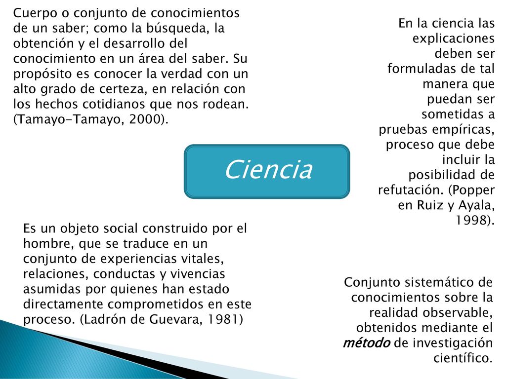 Cuerpo o conjunto de conocimientos de un saber; como la búsqueda, la obtención y el desarrollo del conocimiento en un área del saber. Su propósito es conocer la verdad con un alto grado de certeza, en relación con los hechos cotidianos que nos rodean. (Tamayo-Tamayo, 2000).