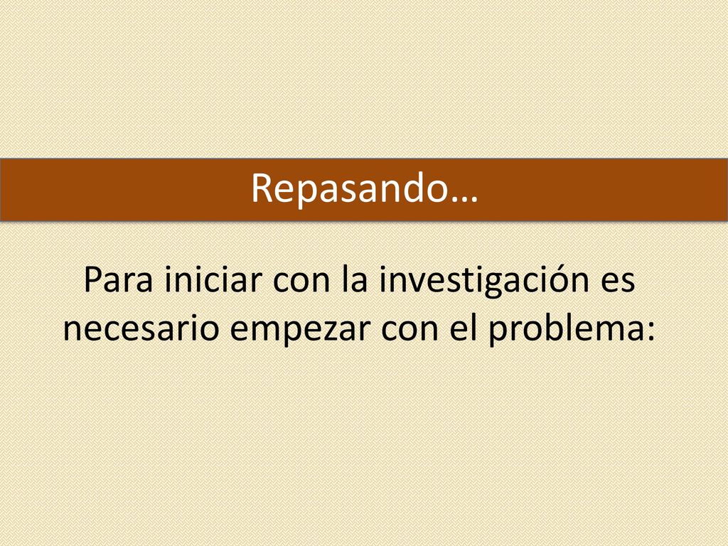 Repasando… Para iniciar con la investigación es necesario empezar con el problema:
