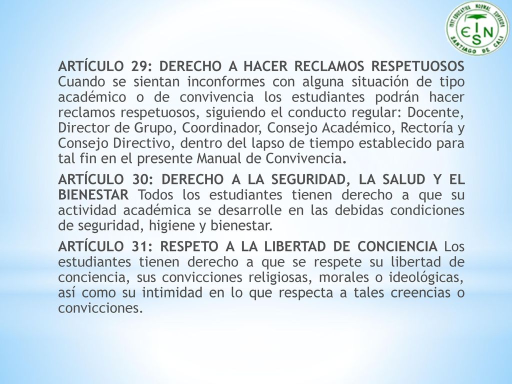 ARTÍCULO 29: DERECHO A HACER RECLAMOS RESPETUOSOS Cuando se sientan inconformes con alguna situación de tipo académico o de convivencia los estudiantes podrán hacer reclamos respetuosos, siguiendo el conducto regular: Docente, Director de Grupo, Coordinador, Consejo Académico, Rectoría y Consejo Directivo, dentro del lapso de tiempo establecido para tal fin en el presente Manual de Convivencia.