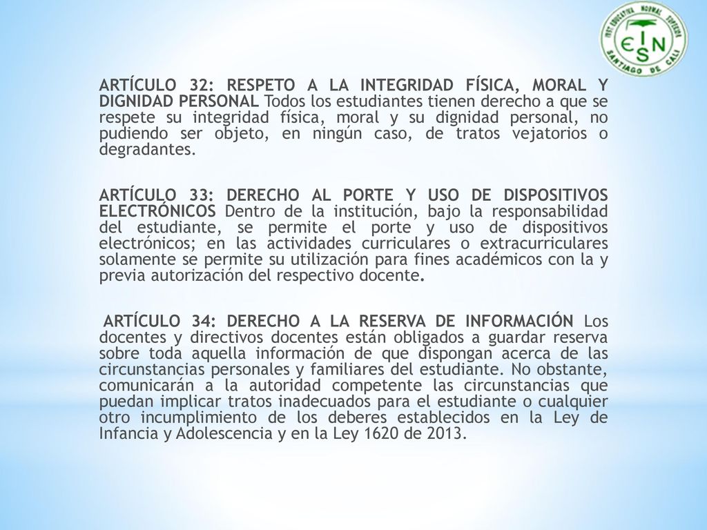 ARTÍCULO 32: RESPETO A LA INTEGRIDAD FÍSICA, MORAL Y DIGNIDAD PERSONAL Todos los estudiantes tienen derecho a que se respete su integridad física, moral y su dignidad personal, no pudiendo ser objeto, en ningún caso, de tratos vejatorios o degradantes.