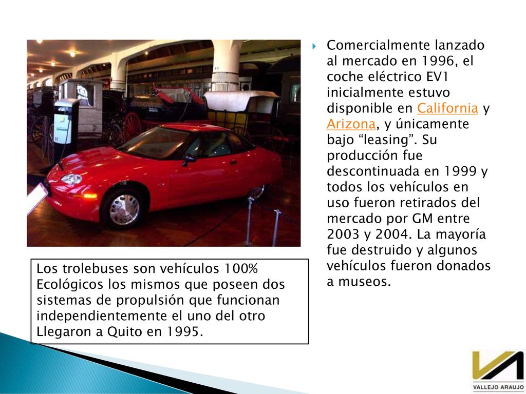 Comercialmente lanzado al mercado en 1996, el coche eléctrico EV1 inicialmente estuvo disponible en California y Arizona, y únicamente bajo leasing . Su producción fue descontinuada en 1999 y todos los vehículos en uso fueron retirados del mercado por GM entre 2003 y La mayoría fue destruido y algunos vehículos fueron donados a museos.