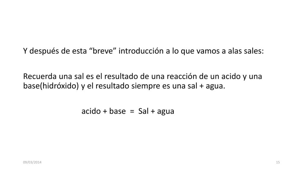 Y después de esta breve introducción a lo que vamos a alas sales: Recuerda una sal es el resultado de una reacción de un acido y una base(hidróxido) y el resultado siempre es una sal + agua. acido + base = Sal + agua