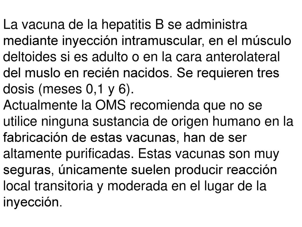 La vacuna de la hepatitis B se administra mediante inyección intramuscular, en el músculo deltoides si es adulto o en la cara anterolateral del muslo en recién nacidos. Se requieren tres dosis (meses 0,1 y 6).