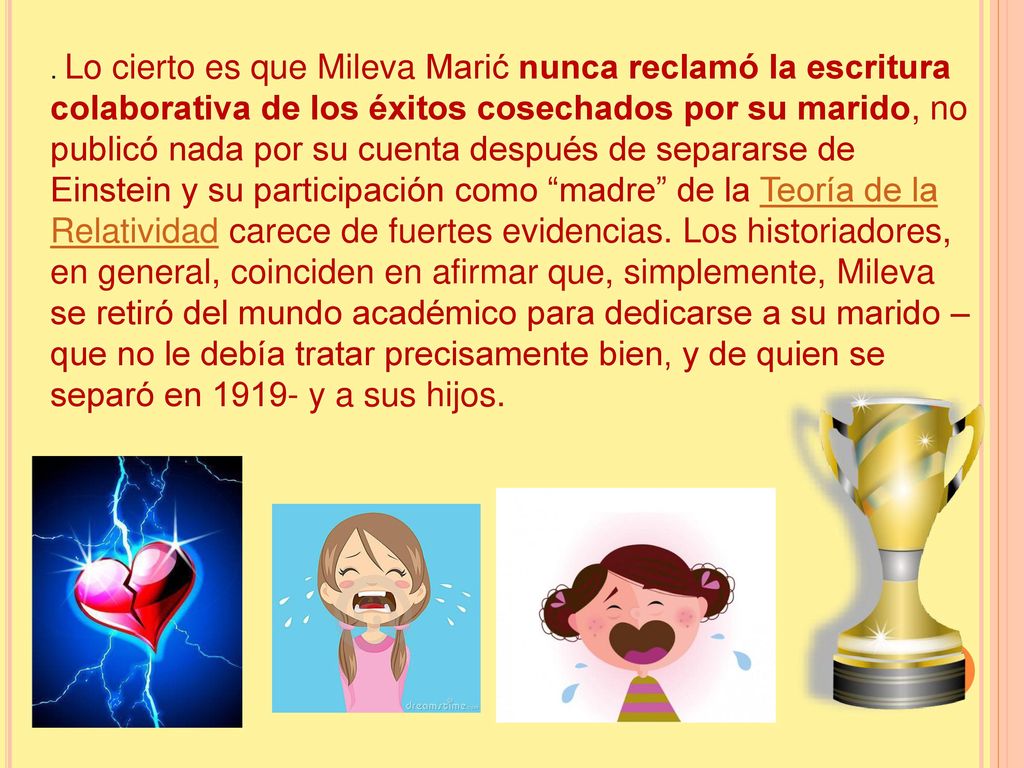 Lo cierto es que Mileva Marić nunca reclamó la escritura colaborativa de los éxitos cosechados por su marido, no publicó nada por su cuenta después de separarse de Einstein y su participación como madre de la Teoría de la Relatividad carece de fuertes evidencias.