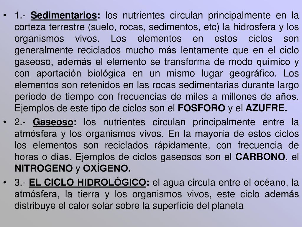 1.- Sedimentarios: los nutrientes circulan principalmente en la corteza terrestre (suelo, rocas, sedimentos, etc) la hidrosfera y los organismos vivos. Los elementos en estos ciclos son generalmente reciclados mucho más lentamente que en el ciclo gaseoso, además el elemento se transforma de modo químico y con aportación biológica en un mismo lugar geográfico. Los elementos son retenidos en las rocas sedimentarias durante largo periodo de tiempo con frecuencias de miles a millones de años. Ejemplos de este tipo de ciclos son el FOSFORO y el AZUFRE.