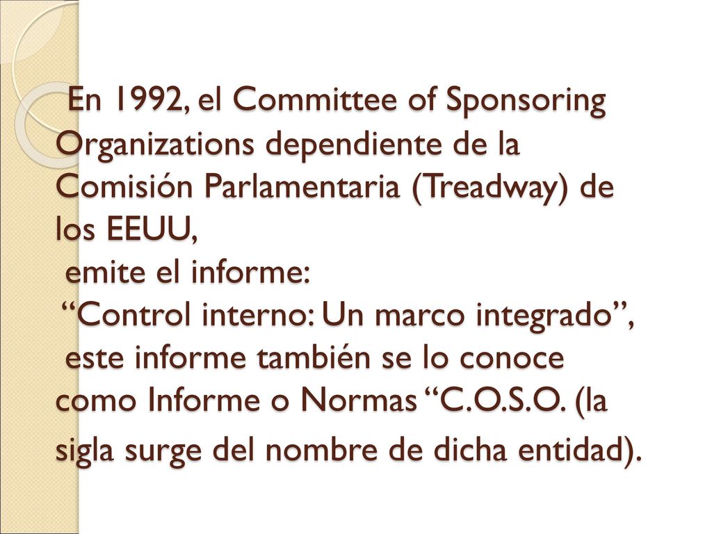 En 1992, el Committee of Sponsoring Organizations dependiente de la Comisión Parlamentaria (Treadway) de los EEUU, emite el informe: Control interno: Un marco integrado , este informe también se lo conoce como Informe o Normas C.O.S.O. (la sigla surge del nombre de dicha entidad).