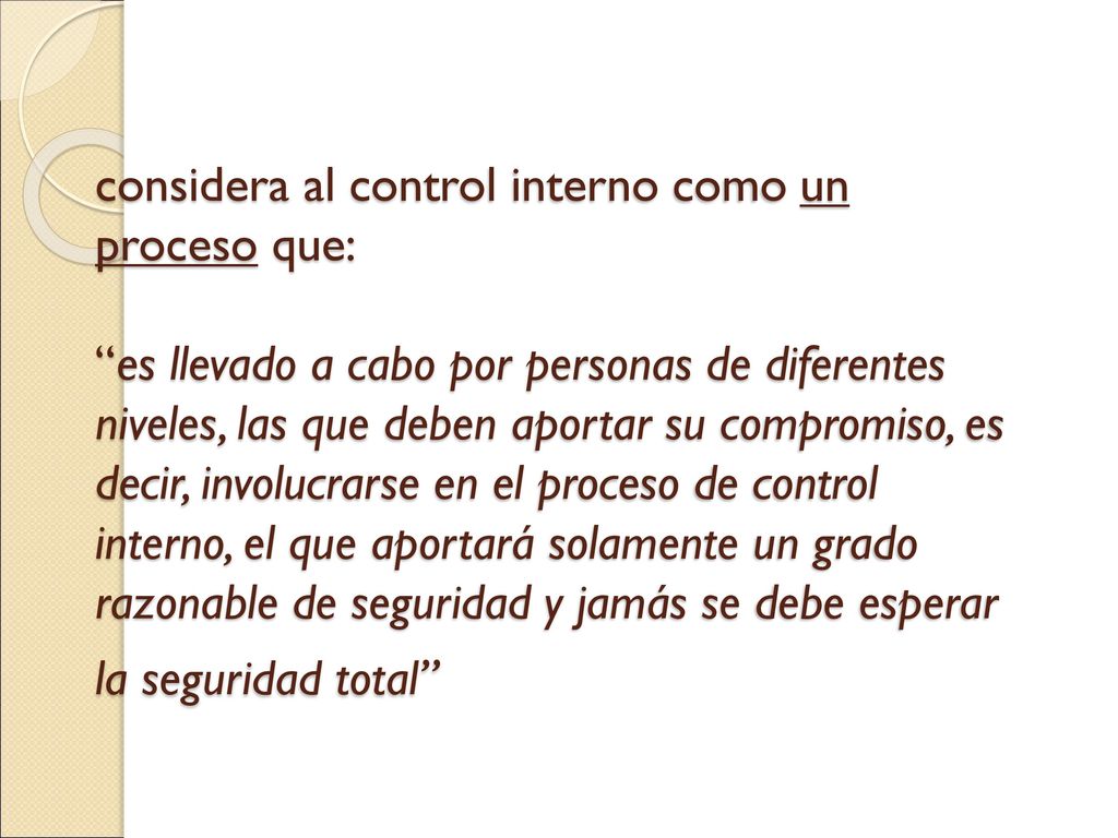 considera al control interno como un proceso que: es llevado a cabo por personas de diferentes niveles, las que deben aportar su compromiso, es decir, involucrarse en el proceso de control interno, el que aportará solamente un grado razonable de seguridad y jamás se debe esperar la seguridad total