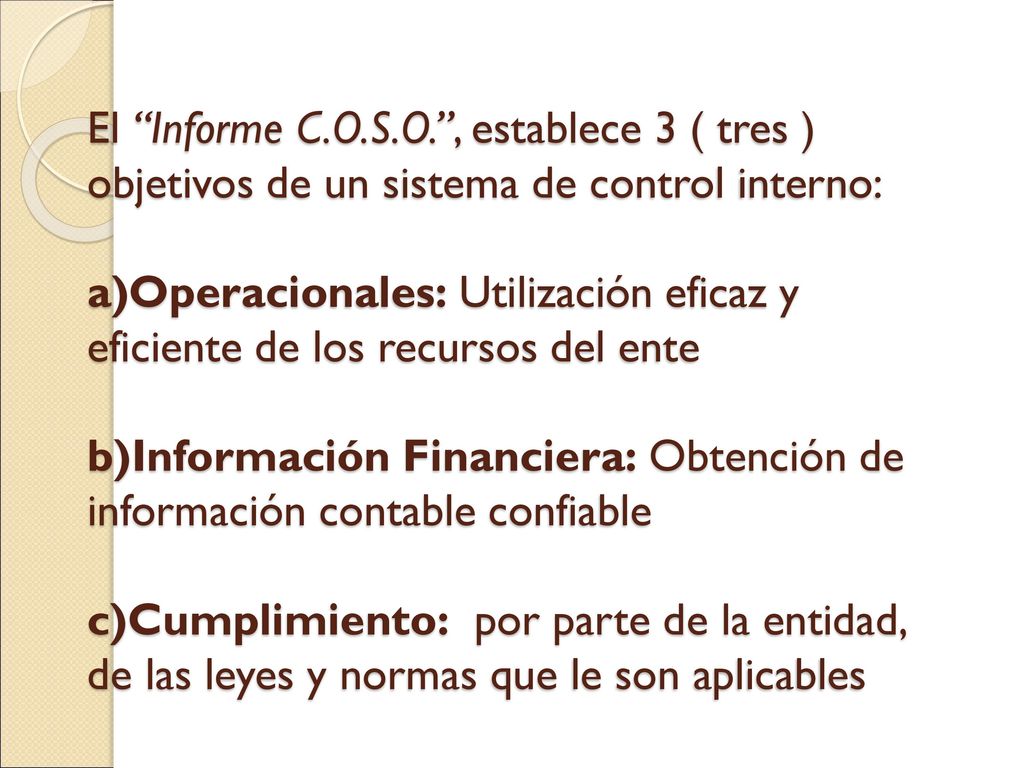 El Informe C.O.S.O. , establece 3 ( tres ) objetivos de un sistema de control interno: a)Operacionales: Utilización eficaz y eficiente de los recursos del ente b)Información Financiera: Obtención de información contable confiable c)Cumplimiento: por parte de la entidad, de las leyes y normas que le son aplicables