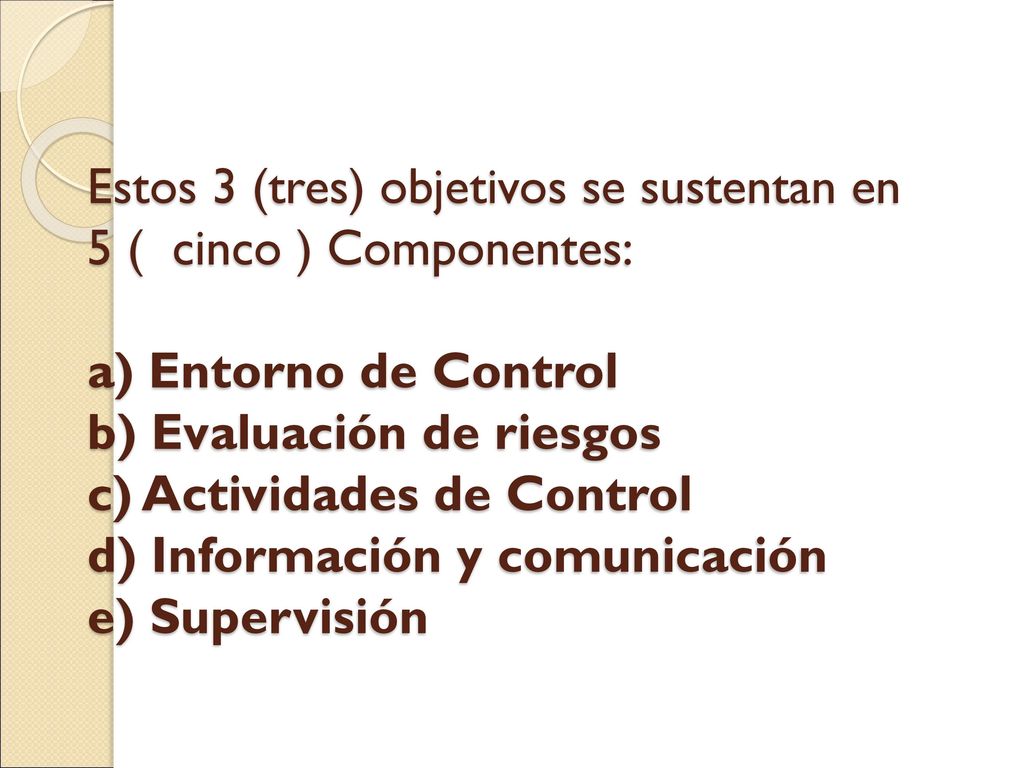 Estos 3 (tres) objetivos se sustentan en 5 ( cinco ) Componentes: a) Entorno de Control b) Evaluación de riesgos c) Actividades de Control d) Información y comunicación e) Supervisión