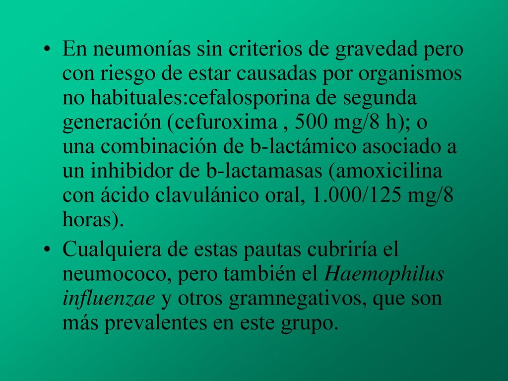 En neumonías sin criterios de gravedad pero con riesgo de estar causadas por organismos no habituales:cefalosporina de segunda generación (cefuroxima , 500 mg/8 h); o una combinación de b-lactámico asociado a un inhibidor de b-lactamasas (amoxicilina con ácido clavulánico oral, 1.000/125 mg/8 horas).