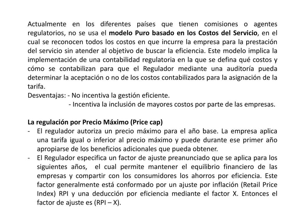 Actualmente en los diferentes países que tienen comisiones o agentes regulatorios, no se usa el modelo Puro basado en los Costos del Servicio, en el cual se reconocen todos los costos en que incurre la empresa para la prestación del servicio sin atender al objetivo de buscar la eficiencia. Este modelo implica la implementación de una contabilidad regulatoria en la que se defina qué costos y cómo se contabilizan para que el Regulador mediante una auditoría pueda determinar la aceptación o no de los costos contabilizados para la asignación de la tarifa.