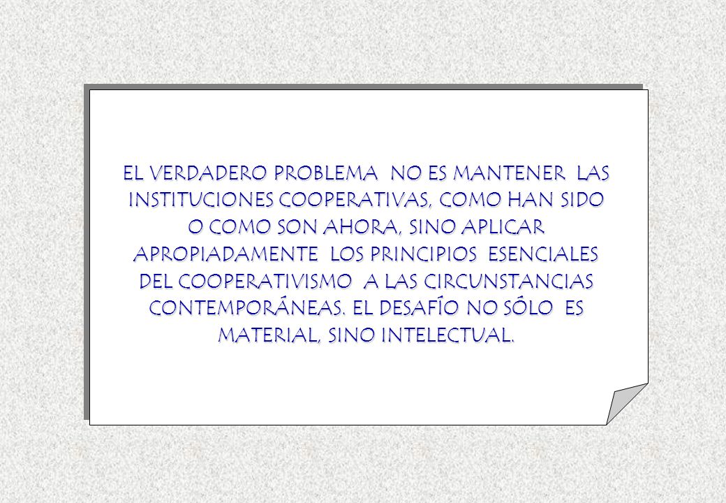 EL VERDADERO PROBLEMA NO ES MANTENER LAS INSTITUCIONES COOPERATIVAS, COMO HAN SIDO O COMO SON AHORA, SINO APLICAR APROPIADAMENTE LOS PRINCIPIOS ESENCIALES DEL COOPERATIVISMO A LAS CIRCUNSTANCIAS CONTEMPORÁNEAS.