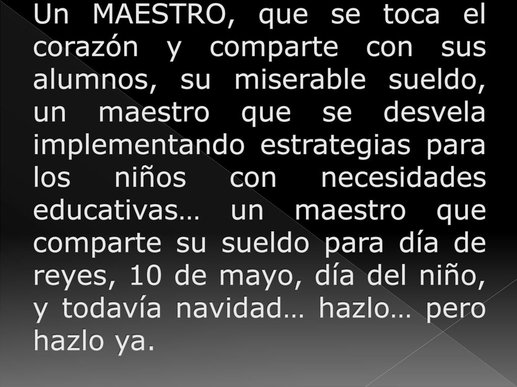 Un MAESTRO, que se toca el corazón y comparte con sus alumnos, su miserable sueldo, un maestro que se desvela implementando estrategias para los niños con necesidades educativas… un maestro que comparte su sueldo para día de reyes, 10 de mayo, día del niño, y todavía navidad… hazlo… pero hazlo ya.