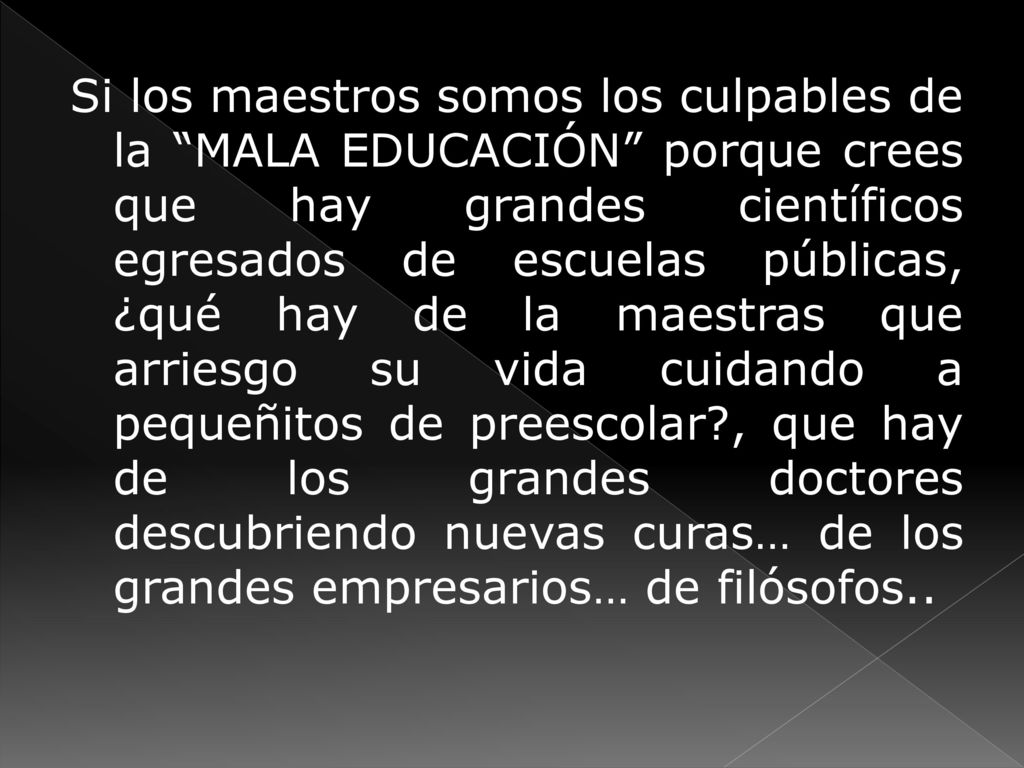 Si los maestros somos los culpables de la MALA EDUCACIÓN porque crees que hay grandes científicos egresados de escuelas públicas, ¿qué hay de la maestras que arriesgo su vida cuidando a pequeñitos de preescolar , que hay de los grandes doctores descubriendo nuevas curas… de los grandes empresarios… de filósofos..