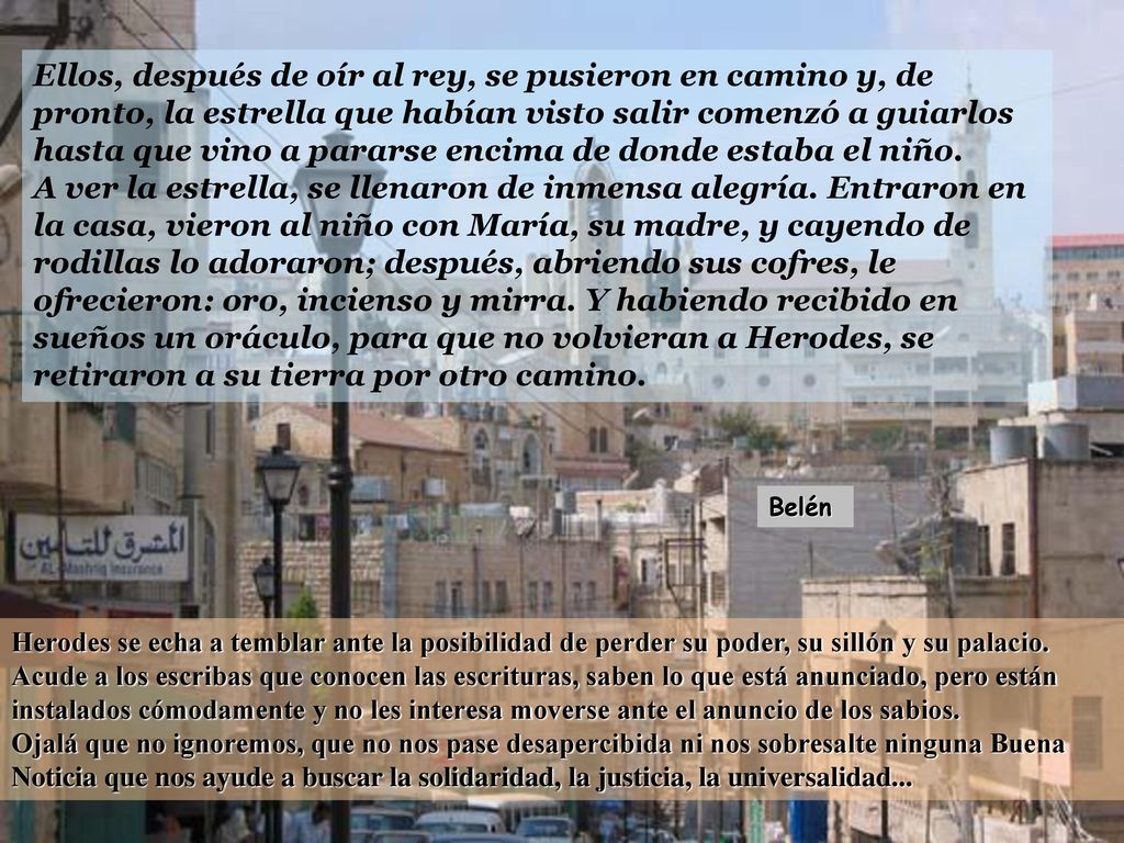Ellos, después de oír al rey, se pusieron en camino y, de pronto, la estrella que habían visto salir comenzó a guiarlos hasta que vino a pararse encima de donde estaba el niño.