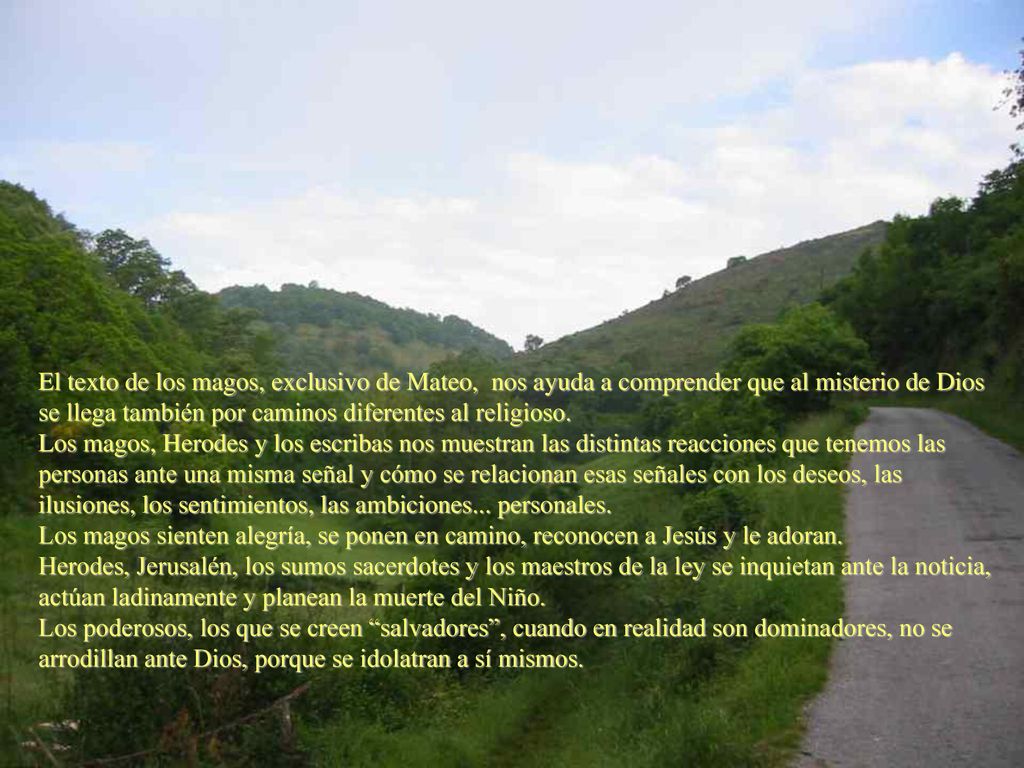 El texto de los magos, exclusivo de Mateo, nos ayuda a comprender que al misterio de Dios se llega también por caminos diferentes al religioso. Los magos, Herodes y los escribas nos muestran las distintas reacciones que tenemos las personas ante una misma señal y cómo se relacionan esas señales con los deseos, las ilusiones, los sentimientos, las ambiciones... personales.