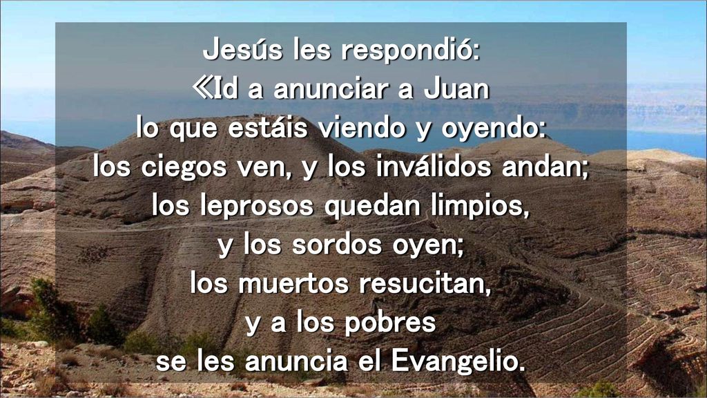 Jesús les respondió: «Id a anunciar a Juan lo que estáis viendo y oyendo: los ciegos ven, y los inválidos andan; los leprosos quedan limpios, y los sordos oyen; los muertos resucitan, y a los pobres se les anuncia el Evangelio.