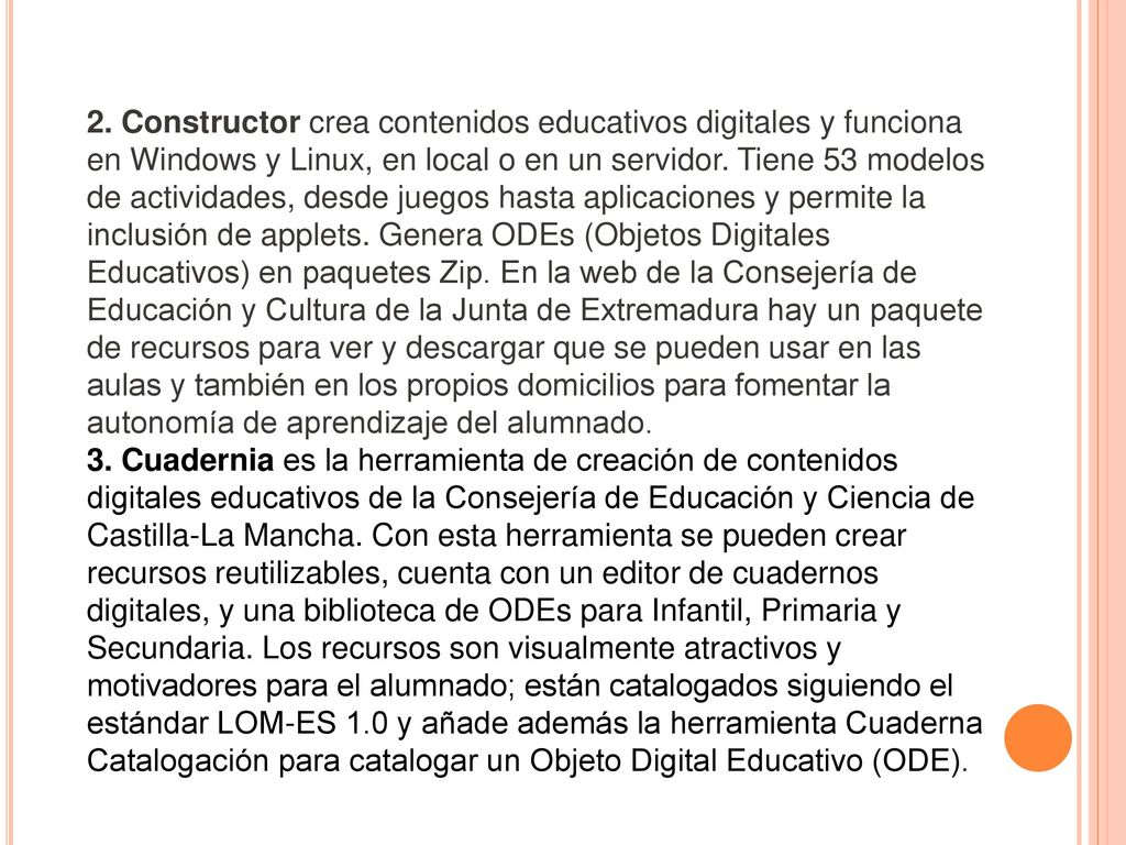 2. Constructor crea contenidos educativos digitales y funciona en Windows y Linux, en local o en un servidor. Tiene 53 modelos de actividades, desde juegos hasta aplicaciones y permite la inclusión de applets. Genera ODEs (Objetos Digitales Educativos) en paquetes Zip. En la web de la Consejería de Educación y Cultura de la Junta de Extremadura hay un paquete de recursos para ver y descargar que se pueden usar en las aulas y también en los propios domicilios para fomentar la autonomía de aprendizaje del alumnado.