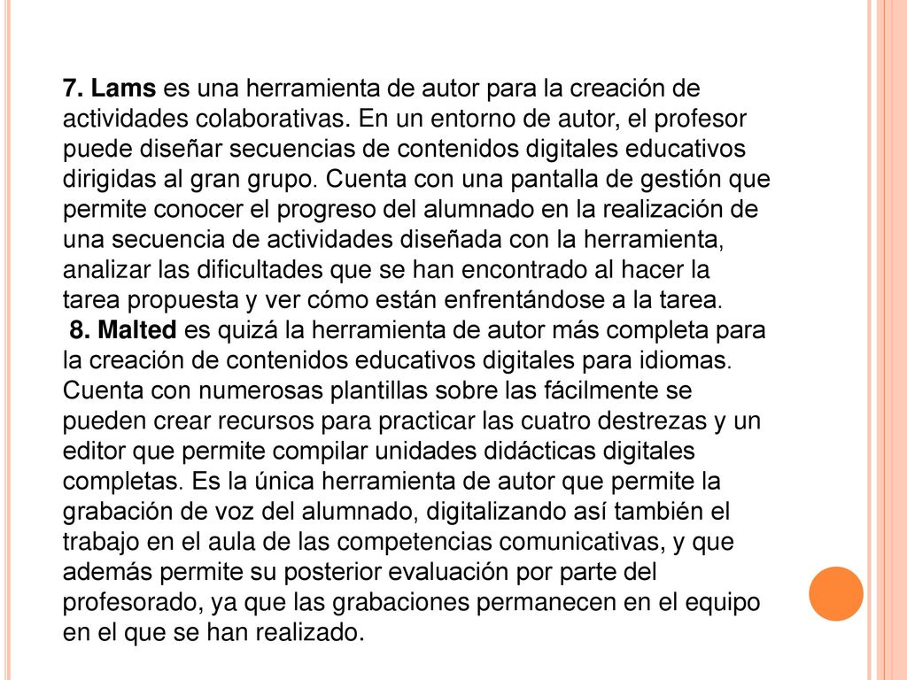 7. Lams es una herramienta de autor para la creación de actividades colaborativas. En un entorno de autor, el profesor puede diseñar secuencias de contenidos digitales educativos dirigidas al gran grupo. Cuenta con una pantalla de gestión que permite conocer el progreso del alumnado en la realización de una secuencia de actividades diseñada con la herramienta, analizar las dificultades que se han encontrado al hacer la tarea propuesta y ver cómo están enfrentándose a la tarea.