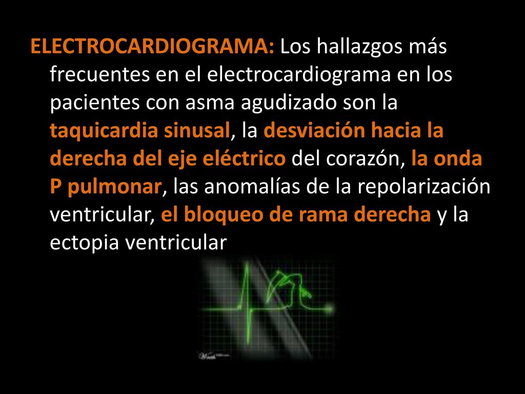 ELECTROCARDIOGRAMA: Los hallazgos más frecuentes en el electrocardiograma en los pacientes con asma agudizado son la taquicardia sinusal, la desviación hacia la derecha del eje eléctrico del corazón, la onda P pulmonar, las anomalías de la repolarización ventricular, el bloqueo de rama derecha y la ectopia ventricular