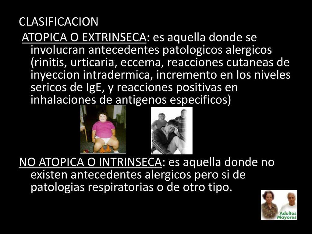 CLASIFICACION ATOPICA O EXTRINSECA: es aquella donde se involucran antecedentes patologicos alergicos (rinitis, urticaria, eccema, reacciones cutaneas de inyeccion intradermica, incremento en los niveles sericos de IgE, y reacciones positivas en inhalaciones de antigenos especificos) NO ATOPICA O INTRINSECA: es aquella donde no existen antecedentes alergicos pero si de patologias respiratorias o de otro tipo.