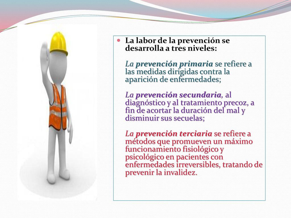 La labor de la prevención se desarrolla a tres niveles: La prevención primaria se refiere a las medidas dirigidas contra la aparición de enfermedades; La prevención secundaria, al diagnóstico y al tratamiento precoz, a fin de acortar la duración del mal y disminuir sus secuelas; La prevención terciaria se refiere a métodos que promueven un máximo funcionamiento fisiológico y psicológico en pacientes con enfermedades irreversibles, tratando de prevenir la invalidez.