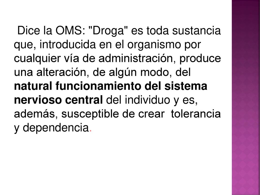 Dice la OMS: Droga es toda sustancia que, introducida en el organismo por cualquier vía de administración, produce una alteración, de algún modo, del natural funcionamiento del sistema nervioso central del individuo y es, además, susceptible de crear tolerancia y dependencia.
