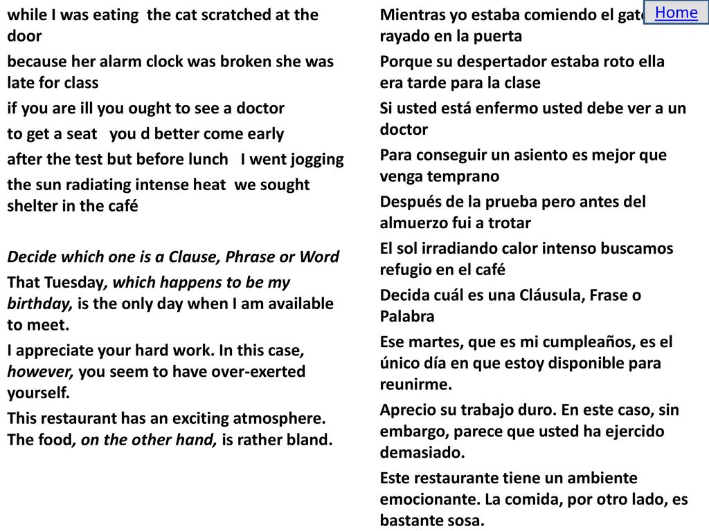 while I was eating the cat scratched at the door because her alarm clock was broken she was late for class if you are ill you ought to see a doctor to get a seat you d better come early after the test but before lunch I went jogging the sun radiating intense heat we sought shelter in the café Decide which one is a Clause, Phrase or Word That Tuesday, which happens to be my birthday, is the only day when I am available to meet. I appreciate your hard work. In this case, however, you seem to have over-exerted yourself. This restaurant has an exciting atmosphere. The food, on the other hand, is rather bland. Mientras yo estaba comiendo el gato rayado en la puerta Porque su despertador estaba roto ella era tarde para la clase Si usted está enfermo usted debe ver a un doctor Para conseguir un asiento es mejor que venga temprano Después de la prueba pero antes del almuerzo fui a trotar El sol irradiando calor intenso buscamos refugio en el café Decida cuál es una Cláusula, Frase o Palabra Ese martes, que es mi cumpleaños, es el único día en que estoy disponible para reunirme. Aprecio su trabajo duro. En este caso, sin embargo, parece que usted ha ejercido demasiado. Este restaurante tiene un ambiente emocionante. La comida, por otro lado, es bastante sosa.